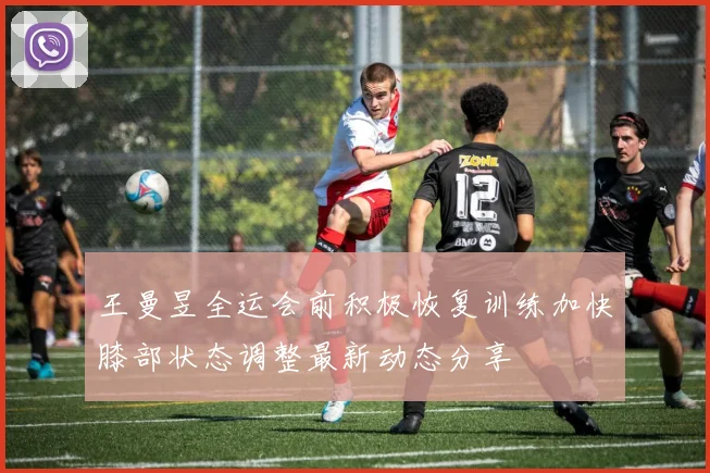 王曼昱全运会前积极恢复训练加快膝部状态调整最新动态分享
