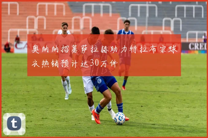 奥纳纳招募萨拉赫助力特拉布宗球衣热销预计达30万件